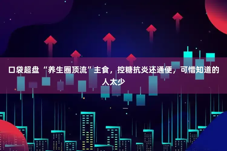 口袋超盘 “养生圈顶流”主食，控糖抗炎还通便，可惜知道的人太少