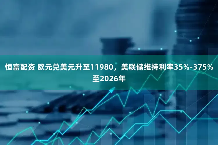 恒富配资 欧元兑美元升至11980，美联储维持利率35%-375%至2026年