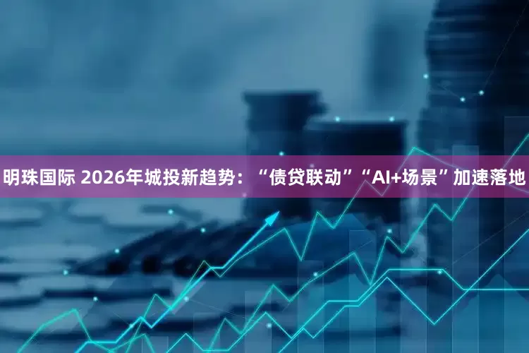 明珠国际 2026年城投新趋势：“债贷联动”“AI+场景”加速落地