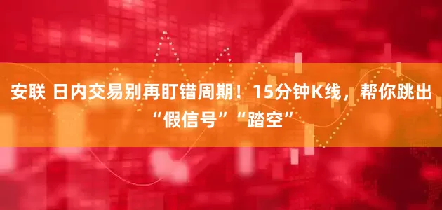 安联 日内交易别再盯错周期！15分钟K线，帮你跳出“假信号”“踏空”