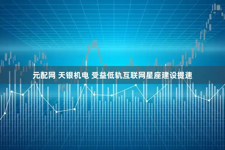 元配网 天银机电 受益低轨互联网星座建设提速