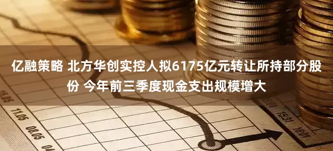 亿融策略 北方华创实控人拟6175亿元转让所持部分股份 今年前三季度现金支出规模增大