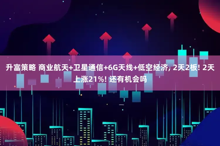 升富策略 商业航天+卫星通信+6G天线+低空经济, 2天2板! 2天上涨21%! 还有机会吗