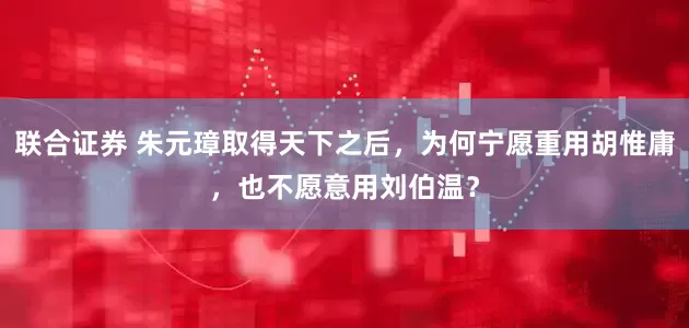 联合证券 朱元璋取得天下之后，为何宁愿重用胡惟庸，也不愿意用刘伯温？