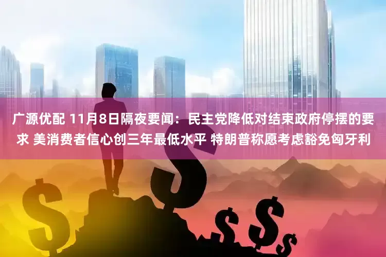 广源优配 11月8日隔夜要闻：民主党降低对结束政府停摆的要求 美消费者信心创三年最低水平 特朗普称愿考虑豁免匈牙利