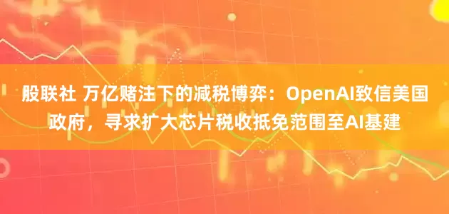 股联社 万亿赌注下的减税博弈：OpenAI致信美国政府，寻求扩大芯片税收抵免范围至AI基建