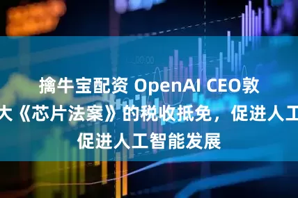 擒牛宝配资 OpenAI CEO敦促美国扩大《芯片法案》的税收抵免，促进人工智能发展