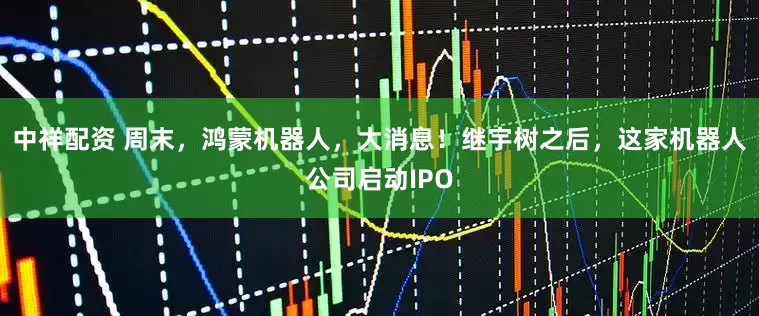 中祥配资 周末，鸿蒙机器人，大消息！继宇树之后，这家机器人公司启动IPO