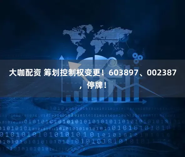 大咖配资 筹划控制权变更！603897、002387，停牌！