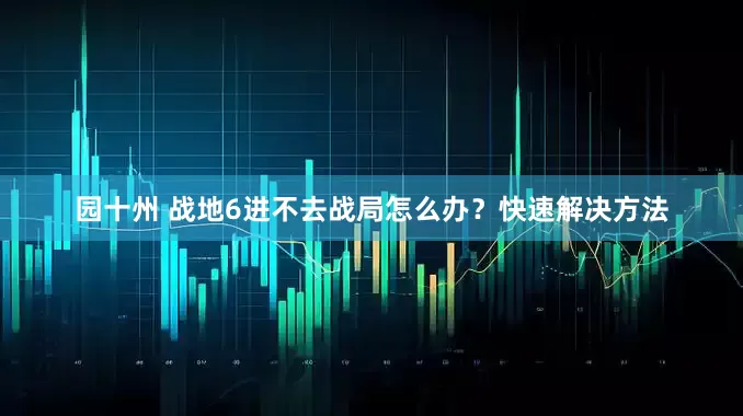 园十州 战地6进不去战局怎么办？快速解决方法