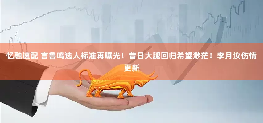 忆融速配 宫鲁鸣选人标准再曝光！昔日大腿回归希望渺茫！李月汝伤情更新