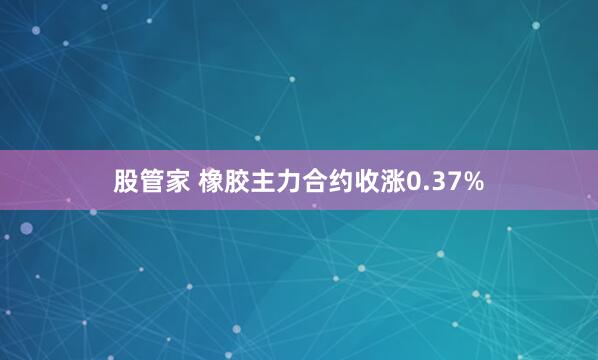 股管家 橡胶主力合约收涨0.37%